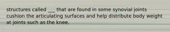 structures called ___ that are found in some synovial joints cushion the articulating surfaces and help distribute body weight at joints such as the knee.