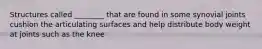 Structures called ________ that are found in some synovial joints cushion the articulating surfaces and help distribute body weight at joints such as the knee