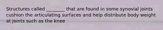 Structures called ________ that are found in some synovial joints cushion the articulating surfaces and help distribute body weight at joints such as the knee