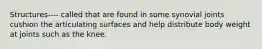 Structures---- called that are found in some synovial joints cushion the articulating surfaces and help distribute body weight at joints such as the knee.