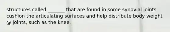 structures called _______ that are found in some synovial joints cushion the articulating surfaces and help distribute body weight @ joints, such as the knee.