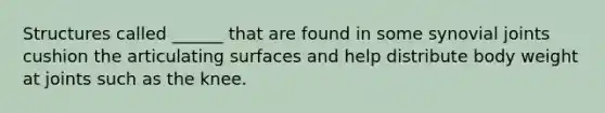 Structures called ______ that are found in some synovial joints cushion the articulating surfaces and help distribute body weight at joints such as the knee.