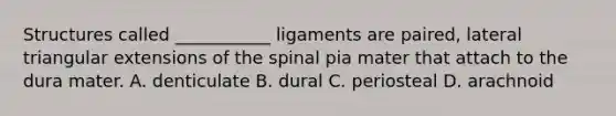 Structures called ___________ ligaments are paired, lateral triangular extensions of the spinal pia mater that attach to the dura mater. A. denticulate B. dural C. periosteal D. arachnoid