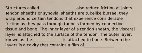 Structures called __________________also reduce friction at joints. Tendon sheaths or synovial sheaths are tubelike bursae; they wrap around certain tendons that experience considerable friction as they pass through tunnels formed by <a href='https://www.questionai.com/knowledge/kYDr0DHyc8-connective-tissue' class='anchor-knowledge'>connective tissue</a> and bone. The inner layer of a tendon sheath, the visceral layer, is attached to the surface of the tendon. The outer layer, known as the_______________ is attached to bone. Between the layers is a cavity that contains a film of_______________