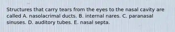 Structures that carry tears from the eyes to the nasal cavity are called A. nasolacrimal ducts. B. internal nares. C. paranasal sinuses. D. auditory tubes. E. nasal septa.