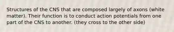 Structures of the CNS that are composed largely of axons (white matter). Their function is to conduct action potentials from one part of the CNS to another. (they cross to the other side)