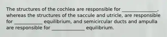 The structures of the cochlea are responsible for _______________, whereas the structures of the saccule and utricle, are responsible for ____________ equilibrium, and semicircular ducts and ampulla are responsible for ______________ equilibrium.