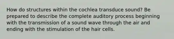 How do structures within the cochlea transduce sound? Be prepared to describe the complete auditory process beginning with the transmission of a sound wave through the air and ending with the stimulation of the hair cells.