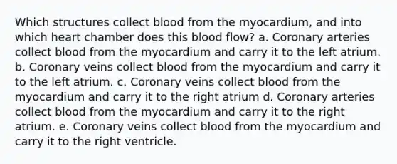 Which structures collect blood from the myocardium, and into which heart chamber does this blood flow? a. Coronary arteries collect blood from the myocardium and carry it to the left atrium. b. Coronary veins collect blood from the myocardium and carry it to the left atrium. c. Coronary veins collect blood from the myocardium and carry it to the right atrium d. Coronary arteries collect blood from the myocardium and carry it to the right atrium. e. Coronary veins collect blood from the myocardium and carry it to the right ventricle.