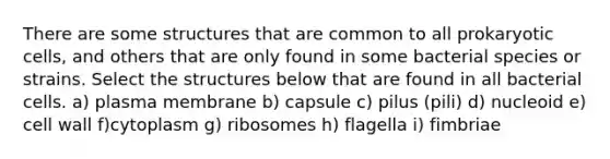 There are some structures that are common to all prokaryotic cells, and others that are only found in some bacterial species or strains. Select the structures below that are found in all bacterial cells. a) plasma membrane b) capsule c) pilus (pili) d) nucleoid e) cell wall f)cytoplasm g) ribosomes h) flagella i) fimbriae