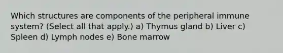 Which structures are components of the peripheral immune system? (Select all that apply.) a) Thymus gland b) Liver c) Spleen d) Lymph nodes e) Bone marrow