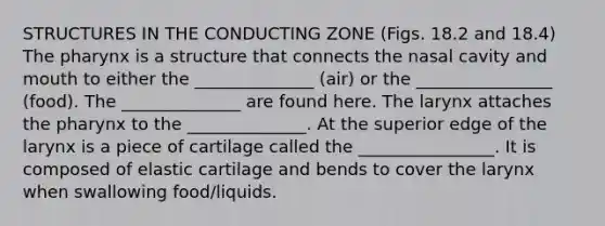 STRUCTURES IN THE CONDUCTING ZONE (Figs. 18.2 and 18.4) The pharynx is a structure that connects the nasal cavity and mouth to either the ______________ (air) or the ________________ (food). The ______________ are found here. The larynx attaches the pharynx to the ______________. At the superior edge of the larynx is a piece of cartilage called the ________________. It is composed of elastic cartilage and bends to cover the larynx when swallowing food/liquids.