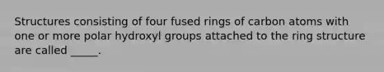 Structures consisting of four fused rings of carbon atoms with one or more polar hydroxyl groups attached to the ring structure are called _____.