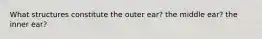 What structures constitute the outer ear? the middle ear? the inner ear?