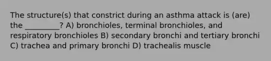 The structure(s) that constrict during an asthma attack is (are) the _________? A) bronchioles, terminal bronchioles, and respiratory bronchioles B) secondary bronchi and tertiary bronchi C) trachea and primary bronchi D) trachealis muscle