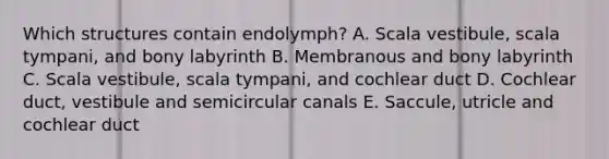 Which structures contain endolymph? A. Scala vestibule, scala tympani, and bony labyrinth B. Membranous and bony labyrinth C. Scala vestibule, scala tympani, and cochlear duct D. Cochlear duct, vestibule and semicircular canals E. Saccule, utricle and cochlear duct