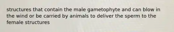 structures that contain the male gametophyte and can blow in the wind or be carried by animals to deliver the sperm to the female structures