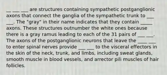 __ ___ ___ are structures containing sympathetic postganglionic axons that connect the ganglia of the sympathetic trunk to ___ ___. The "gray" in their name indicates that they contain _____ axons. These structures outnumber the white ones because there is a gray ramus leading to each of the 31 pairs of ___ ___. The axons of the postganglionic neurons that leave the ____ ___ to enter spinal nerves provide ___ ___ to the visceral effectors in the skin of the neck, trunk, and limbs, including sweat glands, smooth muscle in blood vessels, and arrector pili muscles of hair follicles.