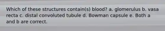 Which of these structures contain(s) blood? a. glomerulus b. vasa recta c. distal convoluted tubule d. Bowman capsule e. Both a and b are correct.