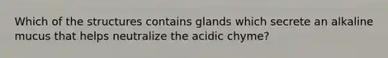 Which of the structures contains glands which secrete an alkaline mucus that helps neutralize the acidic chyme?