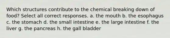 Which structures contribute to the chemical breaking down of food? Select all correct responses. a. the mouth b. the esophagus c. the stomach d. the small intestine e. the large intestine f. the liver g. the pancreas h. the gall bladder