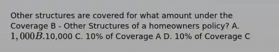 Other structures are covered for what amount under the Coverage B - Other Structures of a homeowners policy? A. 1,000 B.10,000 C. 10% of Coverage A D. 10% of Coverage C