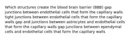 Which structures create the blood brain barrier (BBB) gap junctions between endothelial cells that form the capillary walls tight junctions between endothelial cells that form the capillary walls gap and junctions between astrocytes and endothelial cells that form the capillary walls gap junctions between ependymal cells and endothelial cells that form the capillary walls