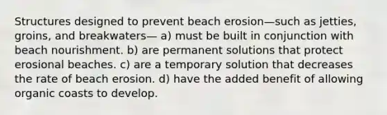 Structures designed to prevent beach erosion—such as jetties, groins, and breakwaters— a) must be built in conjunction with beach nourishment. b) are permanent solutions that protect erosional beaches. c) are a temporary solution that decreases the rate of beach erosion. d) have the added benefit of allowing organic coasts to develop.