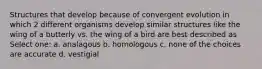 Structures that develop because of convergent evolution in which 2 different organisms develop similar structures like the wing of a butterly vs. the wing of a bird are best described as Select one: a. analagous b. homologous c. none of the choices are accurate d. vestigial