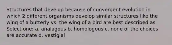 Structures that develop because of convergent evolution in which 2 different organisms develop similar structures like the wing of a butterly vs. the wing of a bird are best described as Select one: a. analagous b. homologous c. none of the choices are accurate d. vestigial