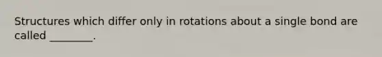 Structures which differ only in rotations about a single bond are called ________.