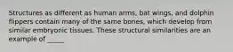 Structures as different as human arms, bat wings, and dolphin flippers contain many of the same bones, which develop from similar embryonic tissues. These structural similarities are an example of _____