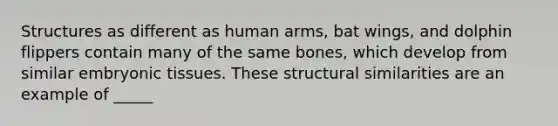 Structures as different as human arms, bat wings, and dolphin flippers contain many of the same bones, which develop from similar embryonic tissues. These structural similarities are an example of _____