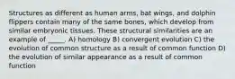 Structures as different as human arms, bat wings, and dolphin flippers contain many of the same bones, which develop from similar embryonic tissues. These structural similarities are an example of _____. A) homology B) convergent evolution C) the evolution of common structure as a result of common function D) the evolution of similar appearance as a result of common function