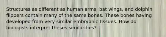 Structures as different as human arms, bat wings, and dolphin flippers contain many of the same bones. These bones having developed from very similar embryonic tissues. How do biologists interpret theses similarities?