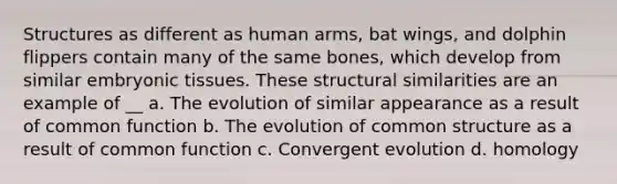 Structures as different as human arms, bat wings, and dolphin flippers contain many of the same bones, which develop from similar embryonic tissues. These structural similarities are an example of __ a. The evolution of similar appearance as a result of common function b. The evolution of common structure as a result of common function c. Convergent evolution d. homology