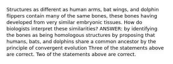 Structures as different as human arms, bat wings, and dolphin flippers contain many of the same bones, these bones having developed from very similar embryonic tissues. How do biologists interpret these similarities? ANSWER: by identifying the bones as being homologous structures by proposing that humans, bats, and dolphins share a common ancestor by the principle of convergent evolution Three of the statements above are correct. Two of the statements above are correct.