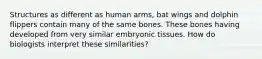 Structures as different as human arms, bat wings and dolphin flippers contain many of the same bones. These bones having developed from very similar embryonic tissues. How do biologists interpret these similarities?