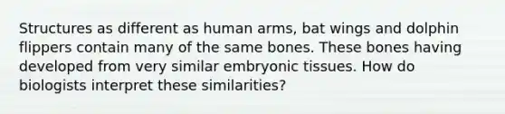 Structures as different as human arms, bat wings and dolphin flippers contain many of the same bones. These bones having developed from very similar embryonic tissues. How do biologists interpret these similarities?