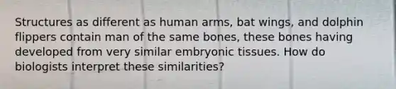 Structures as different as human arms, bat wings, and dolphin flippers contain man of the same bones, these bones having developed from very similar embryonic tissues. How do biologists interpret these similarities?