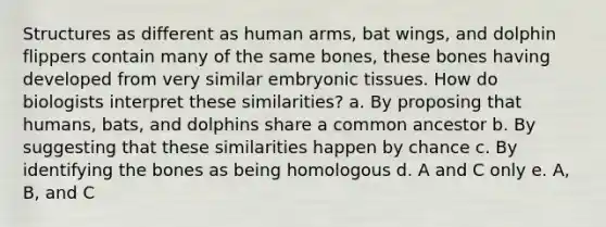 Structures as different as human arms, bat wings, and dolphin flippers contain many of the same bones, these bones having developed from very similar embryonic tissues. How do biologists interpret these similarities? a. By proposing that humans, bats, and dolphins share a common ancestor b. By suggesting that these similarities happen by chance c. By identifying the bones as being homologous d. A and C only e. A, B, and C