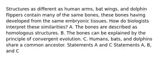 Structures as different as human arms, bat wings, and dolphin flippers contain many of the same bones, these bones having developed from the same embryonic tissues. How do biologists interpret these similarities? A. The bones are described as homologous structures. B. The bones can be explained by the principle of convergent evolution. C. Humans, bats, and dolphins share a common ancestor. Statements A and C Statements A, B, and C