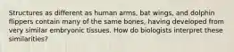 Structures as different as human arms, bat wings, and dolphin flippers contain many of the same bones, having developed from very similar embryonic tissues. How do biologists interpret these similarities?