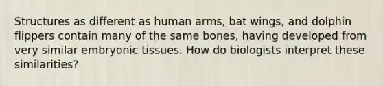 Structures as different as human arms, bat wings, and dolphin flippers contain many of the same bones, having developed from very similar embryonic tissues. How do biologists interpret these similarities?