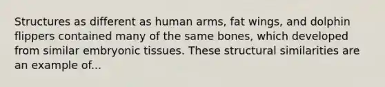 Structures as different as human arms, fat wings, and dolphin flippers contained many of the same bones, which developed from similar embryonic tissues. These structural similarities are an example of...