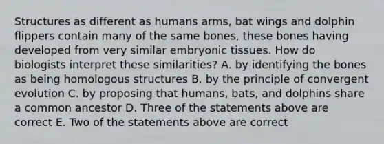 Structures as different as humans arms, bat wings and dolphin flippers contain many of the same bones, these bones having developed from very similar embryonic tissues. How do biologists interpret these similarities? A. by identifying the bones as being homologous structures B. by the principle of convergent evolution C. by proposing that humans, bats, and dolphins share a common ancestor D. Three of the statements above are correct E. Two of the statements above are correct