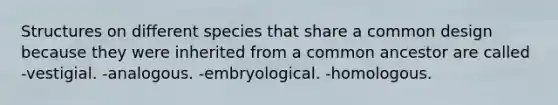 Structures on different species that share a common design because they were inherited from a common ancestor are called -vestigial. -analogous. -embryological. -homologous.