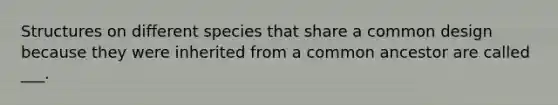 Structures on different species that share a common design because they were inherited from a common ancestor are called ___.