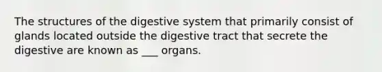 The structures of the digestive system that primarily consist of glands located outside the digestive tract that secrete the digestive are known as ___ organs.