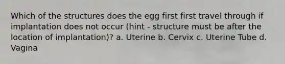 Which of the structures does the egg first first travel through if implantation does not occur (hint - structure must be after the location of implantation)? a. Uterine b. Cervix c. Uterine Tube d. Vagina